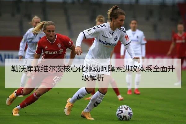 勒沃库森维尔茨核心化驱动阿隆索进攻体系全面升级解析