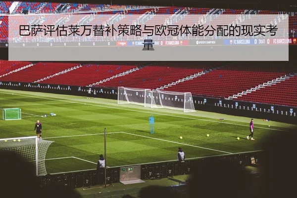 巴萨评估莱万替补策略与欧冠体能分配的现实考量