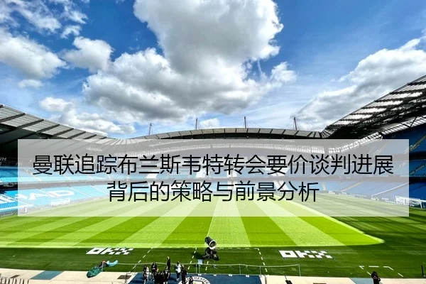 曼联追踪布兰斯韦特转会要价谈判进展背后的策略与前景分析